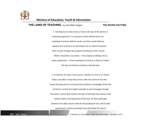 Ministry of Education, Youth & Information
THE LAWS OF TEACHING - by John Milton Gregory THE SEVEN FACTORS
1. Teaching has its natural laws as fixed as the laws of the planets or
of growing organisms. It is a process in which definite forces are
employed to produce definite results, and these results follow as
regularly and certainly as the day follows the sun. What the teacher
does, he does through natural agencies working out their natural
effects. Causation is as certain -- if not always so obvious nor so
easily understood -- in the movements of mind as in those of matter.
The laws of mind are as fixed as material laws.
2. To discover the laws of any process, whether of mind or of matter,
makes it possible to bring that process under the control of one who
knows the laws and can command the conditions. Knowledge of the laws
of electric currents has made it possible to send messages through
the oceans; and he who masters the laws of teaching may convey to the
minds of others the experience of the race. He who would gain
harvests must obey nature's laws for the growing of corn, and he who
would teach a child successfully must [16] follow the laws of
365 NSC: Grade 1 © Ministry of Education, Youth and Information, Jamaica. 2018
 