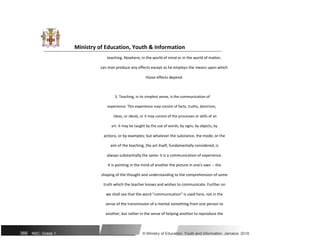 Ministry of Education, Youth & Information
teaching. Nowhere, in the world of mind or in the world of matter,
can man produce any effects except as he employs the means upon which
those effects depend.
3. Teaching, in its simplest sense, is the communication of
experience. This experience may consist of facts, truths, doctrines,
ideas, or ideals, or it may consist of the processes or skills of an
art. It may be taught by the use of words, by signs, by objects, by
actions, or by examples; but whatever the substance, the mode, or the
aim of the teaching, the act itself, fundamentally considered, is
always substantially the same: it is a communication of experience.
It is painting in the mind of another the picture in one's own -- the
shaping of the thought and understanding to the comprehension of some
truth which the teacher knows and wishes to communicate. Further on
we shall see that the word "communication" is used here, not in the
sense of the transmission of a mental something from one person to
another, but rather in the sense of helping another to reproduce the
366 NSC: Grade 1 © Ministry of Education, Youth and Information, Jamaica. 2018
 