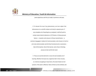 Ministry of Education, Youth & Information
same experience and thus to make it common to the two.
4. To discover the law of any phenomenon, we must subject that
phenomenon to a scientific analysis and study its separate parts. If
any complete act of teaching be so analyzed, it will be found to
contain seven distinct elements or [17] factors: (1) two personal
factors -- a teacher and a learner; (2) two mental factors -- a
common language or medium of communication, and a lesson or truth or
art to be communicated; and (3) three functional acts or processes --
that of the teacher, that of the learner, and a final or finishing
process to test and fix the result.
5. These are essential elements in every full and complete act of
teaching. Whether the lesson be a single fact told in three minutes,
or a lecture occupying as many hours, the seven factors are all
present, if the work is effective. None of them can be omitted, and
367 NSC: Grade 1 © Ministry of Education, Youth and Information, Jamaica. 2018
 