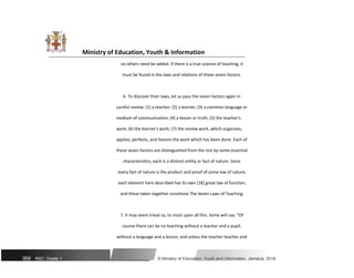 Ministry of Education, Youth & Information
no others need be added. If there is a true science of teaching, it
must be found in the laws and relations of these seven factors.
6. To discover their laws, let us pass the seven factors again in
careful review: (1) a teacher; (2) a learner; (3) a common language or
medium of communication; (4) a lesson or truth; (5) the teacher's
work; (6) the learner's work; (7) the review work, which organizes,
applies, perfects, and fastens the work which has been done. Each of
these seven factors are distinguished from the rest by some essential
characteristics; each is a distinct entity or fact of nature. Since
every fact of nature is the product and proof of some law of nature,
each element here described has its own [18] great law of function,
and these taken together constitute The Seven Laws of Teaching.
7. It may seem trivial so, to insist upon all this. Some will say: "Of
course there can be no teaching without a teacher and a pupil,
without a language and a lesson, and unless the teacher teaches and
368 NSC: Grade 1 © Ministry of Education, Youth and Information, Jamaica. 2018
 