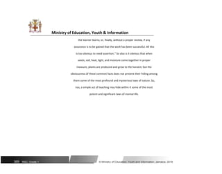 Ministry of Education, Youth & Information
the learner learns; or, finally, without a proper review, if any
assurance is to be gained that the work has been successful. All this
is too obvious to need assertion." So also is it obvious that when
seeds, soil, heat, light, and moisture come together in proper
measure, plants are produced and grow to the harvest; but the
obviousness of these common facts does not prevent their hiding among
them some of the most profound and mysterious laws of nature. So,
too, a simple act of teaching may hide within it some of the most
potent and significant laws of mental life.
369 NSC: Grade 1 © Ministry of Education, Youth and Information, Jamaica. 2018
 