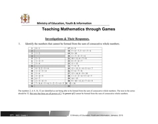 Ministry of Education, Youth & Information
Teaching Mathematics through Games
Investigations & Their Responses.
1. Identify the numbers that cannot be formed from the sum of consecutive whole numbers.
1 0 + 1 17 8 + 9
2 18 5 + 6 + 7; 3 + 4 + 5 + 6
3 1 + 2 19 9 + 10
4 20 2 + 3 + 4 + 5 + 6
5 2 + 3 21 10 + 11; 6 + 7 + 8
6 1 + 2 + 3 22 4 + 5 + 6 + 7
7 3 + 4 23 11 + 12
8 24 7 + 8 + 9
9 4 + 5; 2 + 3 + 4 25 12 + 13; 3 + 4 + 5 + 6 + 7
10 1 + 2 + 3 + 4 26 5 + 6 + 7 + 8
11 5 + 6 27 13 + 14; 8 + 9 + 10
12 3 + 4 + 5 28 1 + 2 + 3 + 4 + 5 + 6 + 7
13 6 + 7 29 14 + 15
14 2 + 3 + 4 + 5 30 9 + 10 + 11; 6 + 7 + 8 + 9
15 7 + 8; 4 + 5 + 6; 1 + 2 + 3 + 4 + 5 31 15 + 16
16 32
The numbers 2, 4, 8, 16, 32 are identified as not being able to be formed from the sum of consecutive whole numbers. The next in the series
should be 32. But note that these are all powers of 2. So powers of 2 cannot be formed from the sum of consecutive whole numbers.
371 NSC: Grade 1 © Ministry of Education, Youth and Information, Jamaica. 2018
 
