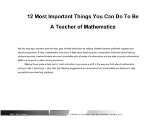 12 Most Important Things You Can Do To Be
A Teacher of Mathematics
Not too long ago, teachers saw the main goal of math instruction as helping children become proficient in paper and
pencil computation. Today, mathematics instruction is less about teaching basic computation and more about helping
students become creative thinkers who are comfortable with all areas of mathematics and are able to apply mathematical
skills to a range of problem solving situations.
Making these goals a daily part of math instruction may require a shift in the way you think about mathematics
and your role in teaching it. I also offer the following suggestions and examples from actual classroom lessons to help
you rethink your teaching practices.
384 NSC: Grade 1 © Ministry of Education, Youth and Information, Jamaica. 2018
 
