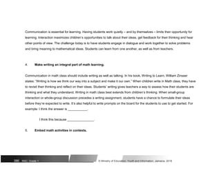 Communication is essential for learning. Having students work quietly – and by themselves – limits their opportunity for
learning. Interaction maximizes children’s opportunities to talk about their ideas, get feedback for their thinking and hear
other points of view. The challenge today is to have students engage in dialogue and work together to solve problems
and bring meaning to mathematical ideas. Students can learn from one another, as well as from teachers.
4. Make writing an integral part of math learning.
Communication in math class should include writing as well as talking. In his book, Writing to Learn, William Zinsser
states: “Writing is how we think our way into a subject and make it our own.” When children write in Math class, they have
to revisit their thinking and reflect on their ideas. Students’ writing gives teachers a way to assess how their students are
thinking and what they understand. Writing in math class best extends from children’s thinking. When small-group
interaction or whole-group discussion precedes a writing assignment, students have a chance to formulate their ideas
before they’re expected to write. It’s also helpful to write prompts on the board for the students to use to get started. For
example: I think the answer is ___________.
I think this because _______________.
5. Embed math activities in contexts.
386 NSC: Grade 1 © Ministry of Education, Youth and Information, Jamaica. 2018
 