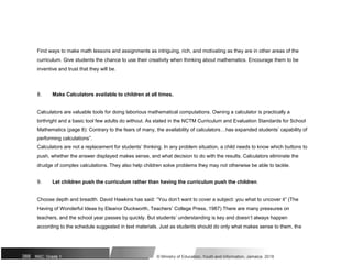 Find ways to make math lessons and assignments as intriguing, rich, and motivating as they are in other areas of the
curriculum. Give students the chance to use their creativity when thinking about mathematics. Encourage them to be
inventive and trust that they will be.
8. Make Calculators available to children at all times.
Calculators are valuable tools for doing laborious mathematical computations. Owning a calculator is practically a
birthright and a basic tool few adults do without. As stated in the NCTM Curriculum and Evaluation Standards for School
Mathematics (page 8): Contrary to the fears of many, the availability of calculators…has expanded students’ capability of
performing calculations”.
Calculators are not a replacement for students’ thinking. In any problem situation, a child needs to know which buttons to
push, whether the answer displayed makes sense, and what decision to do with the results. Calculators eliminate the
drudge of complex calculations. They also help children solve problems they may not otherwise be able to tackle.
9. Let children push the curriculum rather than having the curriculum push the children.
Choose depth and breadth. David Hawkins has said: “You don’t want to cover a subject: you what to uncover it” (The
Having of Wonderful Ideas by Eleanor Duckworth, Teachers’ College Press, 1987) There are many pressures on
teachers, and the school year passes by quickly. But students’ understanding is key and doesn’t always happen
according to the schedule suggested in text materials. Just as students should do only what makes sense to them, the
388 NSC: Grade 1 © Ministry of Education, Youth and Information, Jamaica. 2018
 