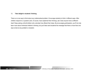 12. Take delight in students’ thinking.
There is no one way to think about any mathematical problem. Encourage students to think in different ways. After
children respond to a question (and, of course, have explained their thinking), ask: Does anyone have a different
idea? Keep asking until all children who volunteer has offered their ideas. By encouraging participation, you’ll not only
learn more about individual children’s thinking, but you’ll also send students the message that there is more than one
way to look at any problem or situation.
390 NSC: Grade 1 © Ministry of Education, Youth and Information, Jamaica. 2018
 