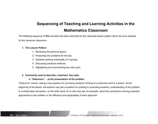 Sequencing of Teaching and Learning Activities in the
Mathematics Classroom
The following sequence of five activities has been described as the Japanese lesson pattern which we have adopted
for the Jamaican classroom..
1. The Lesson Pattern
1. Reviewing the previous lesson
2. Presenting the problems for the day
3. Students working individually or in groups
4. Discussing solutions methods
5. Highlighting and summarizing the main point
2. Commonly used to describe u teachers’ key roles
a. “Hatsumon” …at the presentation of the problem
“Hatsumon” means, asking a key question for provoking students’ thinking at a particular point in a lesson. At the
beginning of the lesson, the teacher may ask a question for probing or promoting students’ understanding of the problem.
In a whole-class discussion, on the other hand, he or she may ask, for example, about the connections among proposed
approaches to the problem or the efficiency and applicability of each approach.
391 NSC: Grade 1 © Ministry of Education, Youth and Information, Jamaica. 2018
 