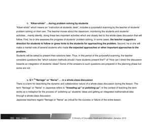 b. “Kikan-shido” …during problem solving by students
“Kikan-shido” which means an “instruction at students’ desk”, includes a purposeful scanning by the teacher of students’
problem solving on their own. The teacher moves about the classroom, monitoring the students and students’
activities…mainly silently, doing these two important activities which are closely tied to the whole-class discussion that will
follow. First, he or she assesses the progress of students’ problem solving. In some cases, the teacher suggests a
direction for students to follow or gives hints to the students for approaching the problem. Second, he or she will
make a mental note of several students who made the expected approaches or other important approaches to the
problem.
Students will be asked to present their solutions later. Thus, in this period of the purposeful scanning, the teacher
considers questions like “which solution methods should I have students present first?” of “How can I direct the discussion
towards an integration of students’ ideas? Some of the answers to such questions are prepared in the planning phase but
some are not.
c. Q`1
n
“Neriage” or “Neriai”…. in a whole-class discussion
There is a term for describing the dynamic and collaborative nature of a whole-class discussion during the lesson. The
term “Neriage” or “Neriai” in Japanese refers to “kneading up” or polishing up”. In the context of teaching the term
works as a metaphor for the process of “polishing up” students’ ideas and getting an integrated mathematical idea
through a whole-class discussion.
Japanese teachers regard “Neriage or “Neriai” as critical for the success or failure of the entire lesson.
392 NSC: Grade 1 © Ministry of Education, Youth and Information, Jamaica. 2018
 