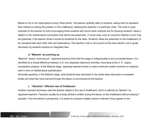 Based on his or her observations during “Kikan-shido”, the teacher carefully calls on students, asking them to represent
their method or solving the problem on the chalkboard, selecting the students in a particular order. The order is quite
important to the teacher for both encouraging those students who found naïve methods and for showing students’ ideas in
relation to the mathematical connections that will be discussed later. In some case, even an incorrect method or error may
be presented, if the teacher thinks it would be beneficial for the class. Students’ ideas are presented on the chalkboard, to
be compared with each other with oral explanations. The teacher’s role is not to point out the best solution, but to guide
discussion by students towards an integrated idea.
d. “Matome” as summing up
“Matome” means “summing up”. Japanese teachers think that this stage is indispensable to any successful lesson. It is
identified as a critical difference between U.S. and Japanese classroom activities. According to the U. S. -Japan,
comparative analysis, at the Matome stage, Japanese teachers tends to make a final and careful comment on students’
work in term of mathematical sophistication.
Generally speaking, in the Matome stage, what students have discussed in the whole-class discussion is reviewed
briefly and what they have learned through the lesson is summarized by the teacher.
e. “Banshee”: Effective Use of Chalkboard
Another important technique used the teacher relates to the use of chalkboard, which is referred as “Bansho” by
Japanese teachers. Teachers usually try to keep all that is written during the lesson on the chalkboard without erasing if
possible. From the learner’s perspective, it is easier to compare multiple solution methods if they appear on the
393 NSC: Grade 1 © Ministry of Education, Youth and Information, Jamaica. 2018
 