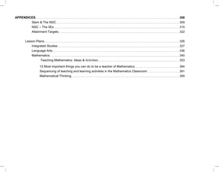 APPENDICES.........................................................................................................................................................................................................................308
Stem & The NSC..........................................................................................................................................................................................309
NSC – The 5Es .............................................................................................................................................................................................315
Attainment Targets ......................................................................................................................................................................................322
Lesson Plans............................................................................................................................................................................................................326
Integrated Studies........................................................................................................................................................................................327
Language Arts................................................................................................................................................................................................336
Mathematics....................................................................................................................................................................................................340
Teaching Mathematics: Ideas & Activities...........................................................................................................................353
12 Most important things you can do to be a teacher of Mathematics...................................................................384
Sequencing of teaching and learning activities in the Mathematics Classroom ................................................391
Mathematical Thinking...................................................................................................................................................................395
 