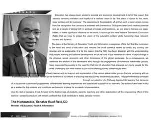 M E S S A G E
Education has always been pivotal to societal and economic development. It is for this reason that
Jamaica remains unshaken and hopeful of a realized vision to be “the place of choice to live, work,
raise families and do business.” The assurance of the possibility of all that such a vision entails comes
from the recognition that Jamaica is endowed with tremendous God-given talent and creative potential
and as a people of strong faith in spiritual principles and resilience; we are able to harness our capa-
bilities, to make significant influence on the world. It is through this new National Standards Curriculum
(NSC) that we hope to propel this vision of the education system whilst becoming more relevant,
current and dynamic.
The team at the Ministry of Education Youth and Information is cognizant of the fact that the curriculum
is the heart and mind of education and remains the most powerful means by which any country can
develop and be sustainable. It is for this reason that the NSC has been designed with the understanding
that people, learning and national development are at the core of our existence in a time of rapid change in
the physical, social, economic and other dimensions of the global landscape. As a consequence, we
celebrate the wisdom of the developers who through the engagement of numerous stakeholder groups,
have responded favourably to the need for that kind of education that prepares our young people for life;
while challenging our more mature to join in this lifelong journey of learning to learn.
Our commitment to the development of each learner and our support and appreciation of the various stake-holder groups that are partnering with us
in providing quality education, remain at the forefront of our efforts in ensuring that this journey transforms education. This commitment is conveyed
through our adoption of a Pathway Approach to learning that demands
of us to provide customized programmes, differentiated learning experiences and specialized support for our learners. Our actions have been fruitful
as is evident by the systems and conditions we have put in place for successful implementation.
Like the rest of Jamaica, I look forward to the testimonials of students, parents, teachers and other stakeholders of the empowering effect of this
learn-er- centred curriculum and remain confident that it will contribute to make Jamaica renown.
The Honourable, Senator Ruel Reid,CD
Minister of Education, Youth & Information
VI NSC: Grade 1 Ministry of Education, Youth and Information, Jamaica. 2018
 