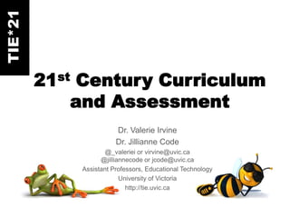 TIE*21



         21st Century Curriculum
             and Assessment
                        Dr. Valerie Irvine
                        Dr. Jillianne Code
                    @_valeriei or virvine@uvic.ca
                   @jilliannecode or jcode@uvic.ca
             Assistant Professors, Educational Technology
                          University of Victoria
                            http://tie.uvic.ca
 