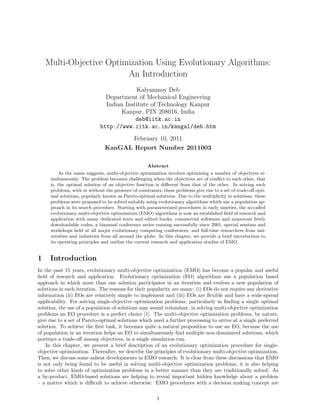 Multi-Objective Optimization Using Evolutionary Algorithms:
                         An Introduction
                                          Kalyanmoy Deb
                               Department of Mechanical Engineering
                               Indian Institute of Technology Kanpur
                                    Kanpur, PIN 208016, India
                                          deb@iitk.ac.in
                             http://www.iitk.ac.in/kangal/deb.htm
                                      February 10, 2011
                               KanGAL Report Number 2011003

                                                    Abstract
         As the name suggests, multi-objective optimization involves optimizing a number of objectives si-
     multaneously. The problem becomes challenging when the objectives are of conﬂict to each other, that
     is, the optimal solution of an objective function is diﬀerent from that of the other. In solving such
     problems, with or without the presence of constraints, these problems give rise to a set of trade-oﬀ opti-
     mal solutions, popularly known as Pareto-optimal solutions. Due to the multiplicity in solutions, these
     problems were proposed to be solved suitably using evolutionary algorithms which use a population ap-
     proach in its search procedure. Starting with parameterized procedures in early nineties, the so-called
     evolutionary multi-objective optimization (EMO) algorithms is now an established ﬁeld of research and
     application with many dedicated texts and edited books, commercial softwares and numerous freely
     downloadable codes, a biannual conference series running successfully since 2001, special sessions and
     workshops held at all major evolutionary computing conferences, and full-time researchers from uni-
     versities and industries from all around the globe. In this chapter, we provide a brief introduction to
     its operating principles and outline the current research and application studies of EMO.


1    Introduction
In the past 15 years, evolutionary multi-objective optimization (EMO) has become a popular and useful
ﬁeld of research and application. Evolutionary optimization (EO) algorithms use a population based
approach in which more than one solution participates in an iteration and evolves a new population of
solutions in each iteration. The reasons for their popularity are many: (i) EOs do not require any derivative
information (ii) EOs are relatively simple to implement and (iii) EOs are ﬂexible and have a wide-spread
applicability. For solving single-objective optimization problems, particularly in ﬁnding a single optimal
solution, the use of a population of solutions may sound redundant, in solving multi-objective optimization
problems an EO procedure is a perfect choice [1]. The multi-objective optimization problems, by nature,
give rise to a set of Pareto-optimal solutions which need a further processing to arrive at a single preferred
solution. To achieve the ﬁrst task, it becomes quite a natural proposition to use an EO, because the use
of population in an iteration helps an EO to simultaneously ﬁnd multiple non-dominated solutions, which
portrays a trade-oﬀ among objectives, in a single simulation run.
    In this chapter, we present a brief description of an evolutionary optimization procedure for single-
objective optimization. Thereafter, we describe the principles of evolutionary multi-objective optimization.
Then, we discuss some salient developments in EMO research. It is clear from these discussions that EMO
is not only being found to be useful in solving multi-objective optimization problems, it is also helping
to solve other kinds of optimization problems in a better manner than they are traditionally solved. As
a by-product, EMO-based solutions are helping to reveal important hidden knowledge about a problem
– a matter which is diﬃcult to achieve otherwise. EMO procedures with a decision making concept are


                                                         1
 