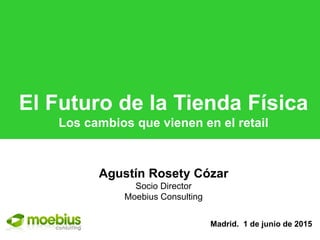 1
El Futuro de la Tienda Física
Los cambios que vienen en el retail
Madrid. 1 de junio de 2015
Agustín Rosety Cózar
Socio Director
Moebius Consulting
 