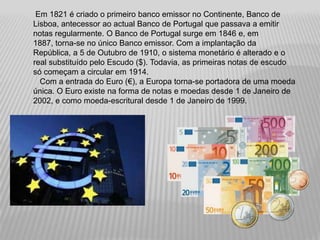 Em 1821 é criado o primeiro banco emissor no Continente, Banco de
Lisboa, antecessor ao actual Banco de Portugal que passava a emitir
notas regularmente. O Banco de Portugal surge em 1846 e, em
1887, torna-se no único Banco emissor. Com a implantação da
República, a 5 de Outubro de 1910, o sistema monetário é alterado e o
real substituído pelo Escudo ($). Todavia, as primeiras notas de escudo
só começam a circular em 1914.
  Com a entrada do Euro (€), a Europa torna-se portadora de uma moeda
única. O Euro existe na forma de notas e moedas desde 1 de Janeiro de
2002, e como moeda-escritural desde 1 de Janeiro de 1999.
 