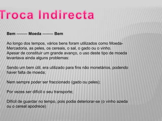 Bem -------- Moeda -------- Bem

Ao longo dos tempos, vários bens foram utilizados como Moeda-
Mercadoria, as peles, os cereais, o sal, o gado ou o vinho.
Apesar de constituir um grande avanço, o uso deste tipo de moeda
levantava ainda alguns problemas:

Sendo um bem útil, era utilizado para fins não monetários, podendo
haver falta de moeda;

Nem sempre poder ser fraccionado (gado ou peles);

Por vezes ser difícil o seu transporte;

Difícil de guardar no tempo, pois podia deteriorar-se (o vinho azeda
ou o cereal apodrece)
 