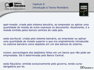 Papel-moeda: criada pelo sistema bancário, ao emprestar ou aplicar uma quantidade de moeda de outro expressa no documento. Atualmente, é a moeda emitida pelos bancos centrais de cada país. Moeda escritural: criada pelo sistema bancário, ao emprestar ou aplicar uma quantidade de moeda superior a que era originalmente introduzida no sistema bancário como depósito em um dos bancos do sistema. Encaixe: porcentagem dos depósitos feitos em um banco que não pode ser emprestada. Ela é determinada pelo Banco Central. Moeda fiduciária: emitida exclusivamente pelo governo, tendo curso obrigatório por lei. Brasil: a moeda fiduciária brasileira é o real. 