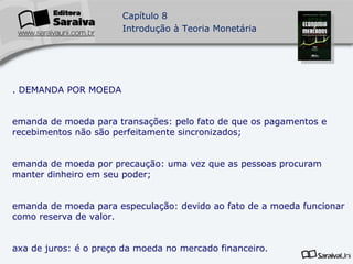 3. DEMANDA POR MOEDA Demanda de moeda para transações: pelo fato de que os pagamentos e recebimentos não são perfeitamente sincronizados; demanda de moeda por precaução: uma vez que as pessoas procuram manter dinheiro em seu poder; demanda de moeda para especulação: devido ao fato de a moeda funcionar como reserva de valor. Taxa de juros: é o preço da moeda no mercado financeiro.  