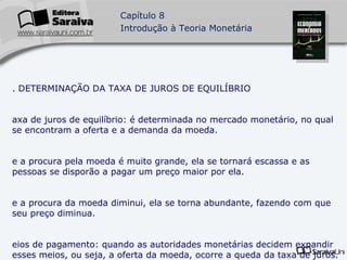 5. DETERMINAÇÃO DA TAXA DE JUROS DE EQUILÍBRIO Taxa de juros de equilíbrio: é determinada no mercado monetário, no qual se encontram a oferta e a demanda da moeda. Se a procura pela moeda é muito grande, ela se tornará escassa e as pessoas se disporão a pagar um preço maior por ela. Se a procura da moeda diminui, ela se torna abundante, fazendo com que seu preço diminua. Meios de pagamento: quando as autoridades monetárias decidem expandir esses meios, ou seja, a oferta da moeda, ocorre a queda da taxa de juros. Se ocorrer o inverso, o resultado será um aumento na taxa de juros. 