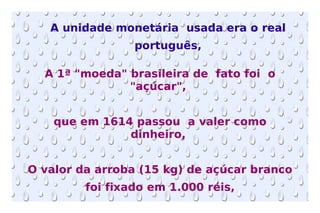 A 1ª "moeda" brasileira de  fato foi  o "açúcar",  que em 1614 passou  a valer como dinheiro,  O valor da arroba (15 kg) de açúcar branco foi fixado em 1.000 réis,  A unidade monetária  usada era o real português,  