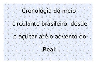 Cronologia do meio  circulante brasileiro, desde  o açúcar até o advento do  Real: 