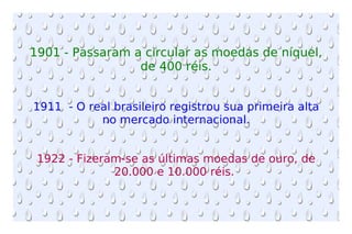 1901 - Passaram a circular as moedas de níquel, de 400 réis. 1911  - O real brasileiro registrou sua primeira alta no mercado internacional. 1922 - Fizeram-se as últimas moedas de ouro, de 20.000 e 10.000 réis.  
