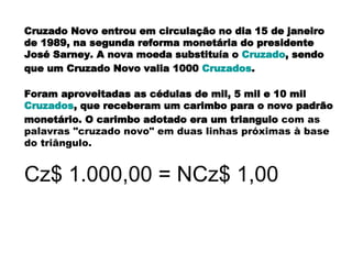 Cruzado Novo entrou em circulação no dia 15 de janeiro de 1989, na segunda reforma monetária do presidente José Sarney. A nova moeda substituía o  Cruzado , sendo que um Cruzado Novo valia 1000  Cruzados .  Foram aproveitadas as cédulas de mil, 5 mil e 10 mil  Cruzados , que receberam um carimbo para o novo padrão monetário. O carimbo adotado era um triangulo  com as palavras "cruzado novo" em duas linhas próximas à base do triângulo.   Cz$ 1.000,00 = NCz$ 1,00 