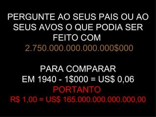 PERGUNTE AO SEUS PAIS OU AO SEUS AVOS O QUE PODIA SER FEITO COM     2.750.000.000.000.000$000 PARA COMPARAR EM 1940 - 1$000 = US$ 0,06 PORTANTO  R$ 1,00 = US$ 165.000.000.000.000,00 