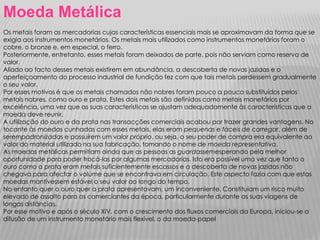 Moeda Metálica
Os metais foram as mercadorias cujas características essenciais mais se aproximavam da forma que se
exigia aos instrumentos monetários. Os metais mais utilizados como instrumentos monetários foram o
cobre, o bronze e, em especial, o ferro.
Posteriormente, entretanto, esses metais foram deixados de parte, pois não serviam como reserva de
valor.
Aliado ao facto desses metais existirem em abundância, a descoberta de novas jazidas e o
aperfeiçoamento do processo industrial de fundição fez com que tais metais perdessem gradualmente
o seu valor.
Por esses motivos é que os metais chamados não nobres foram pouco a pouco substituídos pelos
metais nobres, como ouro e prata. Estes dois metais são definidos como metais monetários por
excelência, uma vez que as suas características se ajustam adequadamente às características que a
moeda deve reunir.
A utilização do ouro e da prata nas transacções comerciais acabou por trazer grandes vantagens. No
tocante às moedas cunhadas com esses metais, elas eram pequenas e fáceis de carregar, além de
serempadronizadas e possuírem um valor próprio, ou seja, o seu poder de compra era equivalente ao
valor do material utilizado na sua fabricação, tomando o nome de moeda representativa.
As moedas metálicas permitiam ainda que as pessoas as guardassemesperando pela melhor
oportunidade para poder trocá-las por algumas mercadorias. Isto era possível uma vez que tanto o
ouro como a prata eram metais suficientemente escassos e a descoberta de novas jazidas não
chegava para afectar o volume que se encontrava em circulação. Este aspecto fazia com que estas
moedas mantivessem estável o seu valor ao longo do tempo.
No entanto quer o ouro quer a prata apresentavam, um inconveniente. Constituíam um risco muito
elevado de assalto para os comerciantes da época, particularmente durante as suas viagens de
longas distâncias.
Por esse motivo e após o século XIV, com o crescimento dos fluxos comerciais da Europa, iniciou-se a
difusão de um instrumento monetário mais flexível, o da moeda-papel
 