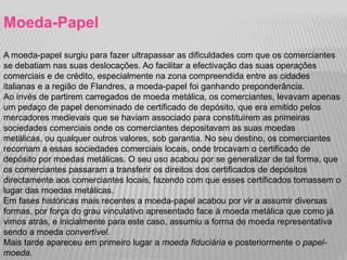 Moeda-Papel
A moeda-papel surgiu para fazer ultrapassar as dificuldades com que os comerciantes
se debatiam nas suas deslocações. Ao facilitar a efectivação das suas operações
comerciais e de crédito, especialmente na zona compreendida entre as cidades
italianas e a região de Flandres, a moeda-papel foi ganhando preponderância.
Ao invés de partirem carregados de moeda metálica, os comerciantes, levavam apenas
um pedaço de papel denominado de certificado de depósito, que era emitido pelos
mercadores medievais que se haviam associado para constituírem as primeiras
sociedades comerciais onde os comerciantes depositavam as suas moedas
metálicas, ou qualquer outros valores, sob garantia. No seu destino, os comerciantes
recorriam a essas sociedades comerciais locais, onde trocavam o certificado de
depósito por moedas metálicas. O seu uso acabou por se generalizar de tal forma, que
os comerciantes passaram a transferir os direitos dos certificados de depósitos
directamente aos comerciantes locais, fazendo com que esses certificados tomassem o
lugar das moedas metálicas.
Em fases históricas mais recentes a moeda-papel acabou por vir a assumir diversas
formas, por força do grau vinculativo apresentado face à moeda metálica que como já
vimos atrás, e inicialmente para este caso, assumiu a forma de moeda representativa
sendo a moeda convertível.
Mais tarde apareceu em primeiro lugar a moeda fiduciária e posteriormente o papel-
moeda.
 