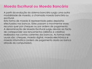 Moeda Escritural ou Moeda Bancária
A partir da evolução do sistema bancário surgiu uma outra
modalidade de moeda, a chamada moeda bancária ou
escritural.
Esta forma de moeda é representada pelos depósitos
efectuados nos bancos. Estes passam a movimentar esses
recursos quer por cheques ou por ordens de pagamento.
A denominação de Moeda Escritural surgiu devido ao facto
de corresponder aos lançamentos (débitos e créditos)
realizados nas contas correntes dos bancos. As formas mais
usuais são: cheques, moeda digital, moeda electrónica e
moeda informática (ordem de pagamento dada ao banco
através do computador).
 