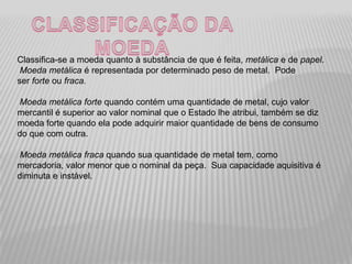 Classifica-se a moeda quanto à substância de que é feita, metálica e de papel.
 Moeda metálica é representada por determinado peso de metal. Pode
ser forte ou fraca.

Moeda metálica forte quando contém uma quantidade de metal, cujo valor
mercantil é superior ao valor nominal que o Estado lhe atribui, também se diz
moeda forte quando ela pode adquirir maior quantidade de bens de consumo
do que com outra.

Moeda metálica fraca quando sua quantidade de metal tem, como
mercadoria, valor menor que o nominal da peça. Sua capacidade aquisitiva é
diminuta e instável.
 