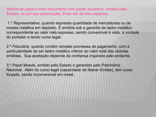 Moeda de papel é todo documento com poder aquisitivo, emitido pelo
Estado, ou por sua autorização. Pode ser de três espécies:

 1.º Representativa, quando expressa quantidade de mercadorias ou de
moeda metálica em depósito. È emitida sob a garantia de lastro metálico
correspondente ao valor nela expresso, sendo conversível à vista, à vontade
do portador e tendo curso legal.

2.º Fiduciária, quando contém simples promessa de pagamento, com a
particularidade de ser lastro metálico inferior ao valor total das cédulas
emitidas. Sua aceitação depende da confiança inspirada pelo emitente.

3.º Papel Moeda, emitido pelo Estado e garantido pelo Patrimônio
Nacional. Além do curso legal (capacidade de liberar dívidas), tem curso
forçado, sendo inconversível em metal.
 