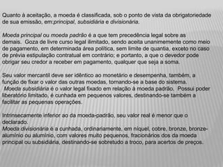 Quanto à aceitação, a moeda é classificada, sob o ponto de vista da obrigatoriedade
de sua emissão, em:principal, subsidiária e divisionária.

Moeda principal ou moeda padrão é a que tem precedência legal sobre as
demais. Goza de livre curso legal ilimitado, sendo aceita unanimemente como meio
de pagamento, em determinada área política, sem limite de quantia, exceto no caso
de prévia estipulação contratual em contrário; e portanto, a que o devedor pode
obrigar seu credor a receber em pagamento, qualquer que seja a soma.

Seu valor mercantil deve ser idêntico ao monetário e desempenha, também, a
função de fixar o valor das outras moedas, tornando-se a base do sistema.
 Moeda subsidiária é o valor legal fixado em relação à moeda padrão. Possui poder
liberatório limitado, é cunhada em pequenos valores, destinando-se também a
facilitar as pequenas operações.

Intrinsecamente inferior ao da moeda-padrão, seu valor real é menor que o
declarado.
Moeda divisionária é a cunhada, ordinariamente, em níquel, cobre, bronze, bronze-
alumínio ou alumínio, com valores muito pequenos, fracionários dos da moeda
principal ou subsidiária, destinando-se sobretudo a troco, para acertos de preços.
 