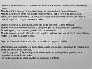 Quanto à sua existência, a moeda classifica-se em: moeda real e moeda ideal ou de
conta.
Moeda real é a que serve, efectivamente, de intermediária nas operações.
Moeda ideal ou de conta não existe materialmente, sob a forma de peças, não
sendo, portanto, instrumento de troca, mas apenas unidade de cálculo, por meio do
qual se exprime o preço das mercadorias.

Quanto ao curso ou circulação, a moeda pode ser: livre, legal e forçada.
Moeda livre, quando o credor não é obrigado, por lei, a aceitá-la em pagamento.
Moeda legal, quando há obrigatoriedade de aceitação.
Moeda forçada, quando além do curso legal, o portador não tem direito à conversão em
metal. È o caso do papel-moeda.

O poder liberatório é a capacidade da moeda de resgatar dívidas.

O legislador, ao estabelecer o curso legal, assegura o poder liberatório da moeda, que
pode ser: limita doou ilimitado.
 Limitado, quando é fixada a quantia máxima de sua aceitação obrigatória, como no
caso das moedas divisionárias.
 Ilimitado, quando se libera dívidas de qualquer montante.
 