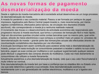 Desde a vigência da moeda-mercadoria até à sociedade actual desenvolveu-se um longo processo
de desmaterialização da moeda.
A moeda foi perdendo o seu conteúdo material. Passou a ser formada por pedaços de papel
impressos, legalizados pelo Banco Central (papel-moeda) e, mais recentemente, por meros
registos contabilísticos, efectuados pelos bancos, da circulação dos depósitos (moeda
escritural), não correspondendo a moeda já a nenhuma realidade material.
O incremento das trocas e o desenvolvimento da actividade económica são responsáveis pelo
progressivo recurso à moeda escritural, que tornou o processo de transacção fácil e mais rápido.
Hoje em dia enormes quantias circulam entre contas bancárias quer no mesmo país, quer entre
países, através de meios electrónicos o que começou a constituir mais um passo no processo de
desmaterialização da moeda – grande parte das transacções actuais são efectuadas através da
movimentação contabilística dos depósitos por via informática.
A evolução tecnológica tem assim contribuído para acelerar ainda mais a desmaterialização da
moeda, porque com essa evolução os consumidores passaram a receber o salário na sua conta
bancária, pagam as suas contas por multibanco e em qualquer supermercado qualquer pessoa
pode efectuar o pagamento das compras através do multibanco. Cada vez mais diariamente os
consumidores não utilizam a moeda fisicamente.
Actualmente assistimos a uma desmaterialização da moeda, visto que o seu valor físico/material é
muito inferior ao nominal.
Esta desmaterialização da moeda tem por base a confiança que os cidadãos têm no Estado uma
vez que este determina e garante a sua emissão. Esta desmaterialização acentuou-se
recentemente com o uso generalizado de cartões electrónicos, multibanco e pc´s ligados aos
bancos.
 
