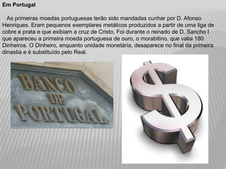 Em Portugal

  As primeiras moedas portuguesas terão sido mandadas cunhar por D. Afonso
Henriques. Eram pequenos exemplares metálicos produzidos a partir de uma liga de
cobre e prata e que exibiam a cruz de Cristo. Foi durante o reinado de D. Sancho I
que apareceu a primeira moeda portuguesa de ouro, o morabitino, que valia 180
Dinheiros. O Dinheiro, enquanto unidade monetária, desaparece no final da primeira
dinastia e é substituído pelo Real.
 