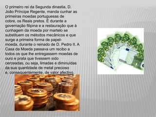O primeiro rei da Segunda dinastia, D.
João Príncipe Regente, manda cunhar as
primeiras moedas portuguesas de
cobre, os Reais pretos. É durante a
governação filipina e a restauração que à
cunhagem da moeda por martelo se
substituem os métodos mecânicos e que
surge a primeira forma de papel-
moeda, durante o reinado de D. Pedro II. A
Casa da Moeda passava um recibo a
todos os que lhe entregassem moedas de
ouro e prata que tivessem sido
cerceadas, ou seja, limadas e diminuídas
da sua quantidade de metal precioso
e, consequentemente, de valor afectivo.
 
