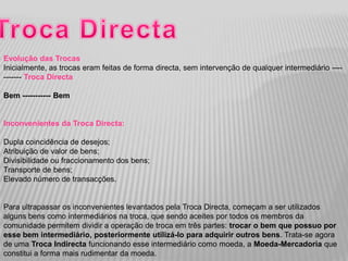 Evolução das Trocas
Inicialmente, as trocas eram feitas de forma directa, sem intervenção de qualquer intermediário ----
------- Troca Directa

Bem ----------- Bem


Inconvenientes da Troca Directa:

Dupla coincidência de desejos;
Atribuição de valor de bens;
Divisibilidade ou fraccionamento dos bens;
Transporte de bens;
Elevado número de transacções.


Para ultrapassar os inconvenientes levantados pela Troca Directa, começam a ser utilizados
alguns bens como intermediários na troca, que sendo aceites por todos os membros da
comunidade permitem dividir a operação de troca em três partes: trocar o bem que possuo por
esse bem intermediário, posteriormente utilizá-lo para adquirir outros bens. Trata-se agora
de uma Troca Indirecta funcionando esse intermediário como moeda, a Moeda-Mercadoria que
constitui a forma mais rudimentar da moeda.
 