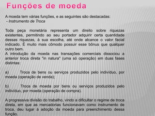 A moeda tem várias funções, e as seguintes são destacadas:
- Instrumento de Troca

Toda peça monetária representa um direito sobre riquezas
existentes, permitindo ao seu portador adquirir certa quantidade
dessas riquezas, à sua escolha, até onde alcance o valor facial
indicado. É muito mais cômodo possuir esse bônus que qualquer
outro bem.
A introdução da moeda nas transações comerciais dissociou a
anterior troca direta "in natura" (uma só operação) em duas fases
distintas:

a)     Troca de bens ou serviços produzidos pelo indivíduo, por
moeda (operação de venda);

b)       Troca de moeda por bens ou serviços produzidos pelo
indivíduo, por moeda (operação de compra).

A progressiva divisão do trabalho, vindo a dificultar o regime de troca
direta, em que as mercadorias funcionavam como instrumento de
troca, deu lugar à adoção da moeda para preenchimento dessa
função.
 