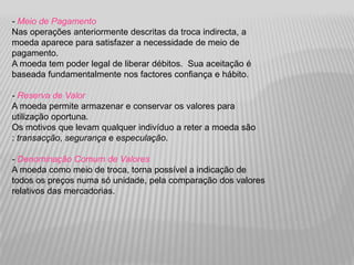 - Meio de Pagamento
Nas operações anteriormente descritas da troca indirecta, a
moeda aparece para satisfazer a necessidade de meio de
pagamento.
A moeda tem poder legal de liberar débitos. Sua aceitação é
baseada fundamentalmente nos factores confiança e hábito.

- Reserva de Valor
A moeda permite armazenar e conservar os valores para
utilização oportuna.
Os motivos que levam qualquer indivíduo a reter a moeda são
: transacção, segurança e especulação.

- Denominação Comum de Valores
A moeda como meio de troca, torna possível a indicação de
todos os preços numa só unidade, pela comparação dos valores
relativos das mercadorias.
 