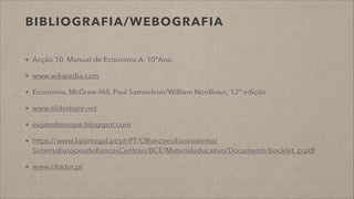 BIBLIOGRAFIA/WEBOGRAFIA
Acção 10, Manual de Economia A, 10ºAno
www.wikipedia.com
Economia, McGraw-Hill, Paul Samuelson/William Nordhaus, 12ª edição
www.slideshare.net
eujatedisseque.blogspot.com
https://www.bportugal.pt/pt-PT/OBancoeoEurosistema/
SistemaEuropeudeBancosCentrais/BCE/Materialeducativo/Documents/booklet_p.pdf
www.citador.pt
 