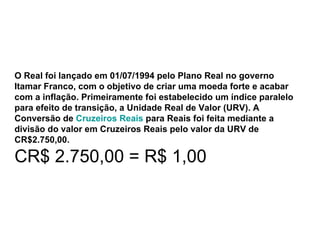 O Real foi lançado em 01/07/1994 pelo Plano Real no governo Itamar Franco, com o objetivo de criar uma moeda forte e acabar com a inflação. Primeiramente foi estabelecido um índice paralelo para efeito de transição, a Unidade Real de Valor (URV). A Conversão de  Cruzeiros Reais  para Reais foi feita mediante a divisão do valor em Cruzeiros Reais pelo valor da URV de CR$2.750,00. CR$ 2.750,00 = R$ 1,00 