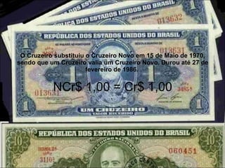 O Cruzeiro substituiu o Cruzeiro Novo em 15 de Maio de 1970, sendo que um Cruzeiro valia um Cruzeiro Novo. Durou até 27 de fevereiro de 1986.  NCr$ 1,00 = Cr$ 1,00 .  