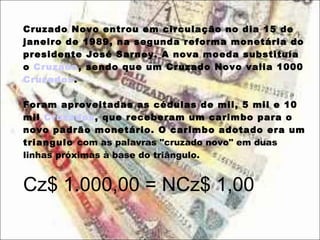 Cruzado Novo entrou em circulação no dia 15 de janeiro de 1989, na segunda reforma monetária do presidente José Sarney. A nova moeda substituía o  Cruzado , sendo que um Cruzado Novo valia 1000  Cruzados .  Foram aproveitadas as cédulas de mil, 5 mil e 10 mil  Cruzados , que receberam um carimbo para o novo padrão monetário. O carimbo adotado era um triangulo  com as palavras "cruzado novo" em duas linhas próximas à base do triângulo.   Cz$ 1.000,00 = NCz$ 1,00 