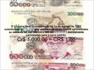 O Cruzeiro Real foi implantado no 1 o  de Agosto de 1993, substituindo o  Cruzeiro , por excesso de zeros. Foram aproveitadas as notas de 50 mil, 100 mil e 500 mil  Cruzeiros , devidamente carimbadas para o novo padrão. Cr$ 1.000,00 = CR$ 1,00 