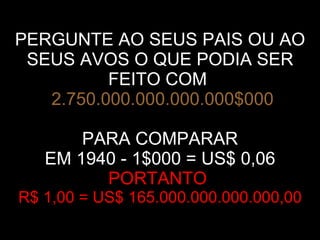PERGUNTE AO SEUS PAIS OU AO SEUS AVOS O QUE PODIA SER FEITO COM     2.750.000.000.000.000$000 PARA COMPARAR EM 1940 - 1$000 = US$ 0,06 PORTANTO  R$ 1,00 = US$ 165.000.000.000.000,00 