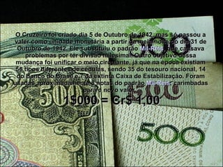 O Cruzeiro foi criado dia 5 de Outubro de 1942, mas só passou a valer como unidade monetária a partir da meia-noite do dia 31 de Outubro de 1942. Ele substituiu o padrão  Mil-Réis , que causava problemas por ter divisão milesimal. Outro objetivo dessa mudança foi unificar o meio circulante, já que na época existiam 56 tipos diferentes de cédulas, sendo 35 do tesouro nacional, 14 do Banco do Brasil e 7 da extinta Caixa de Estabilização. Foram usadas aproximadamente 8 notas do padrão  Mil-Réis , carimbadas para o novo valor.    1$000 = Cr$ 1,00 