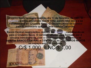 Cruzeiro Novo foi implantado no dia 13 de fevereiro de 1967. O  Cruzeiro , padrão monetário desde 1942, perdia três zeros e se transformava em Cruzeiro Novo. O Cruzeiro Novo foi o único padrão monetário que não teve cédulas próprias. Banco Central reaproveitou cédulas do  Cruzeiro , carimbando-as para o Cruzeiro Novo. O carimbo utilizado era formado por 2 círculos concêntricos, com o valor expresso no centro e as palavras BANCO CENTRAL e CENTAVOS ou CRUZEIROS NOVOS no espaço entre os círculos. Cr$ 1.000  = NCr$ 1,00  
