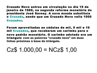 Cruzado Novo entrou em circulação no dia 15 de janeiro de 1989, na segunda reforma monetária do presidente José Sarney. A nova moeda substituía o  Cruzado , sendo que um Cruzado Novo valia 1000  Cruzados .  Foram aproveitadas as cédulas de mil, 5 mil e 10 mil  Cruzados , que receberam um carimbo para o novo padrão monetário. O carimbo adotado era um triangulo  com as palavras "cruzado novo" em duas linhas próximas à base do triângulo.   Cz$ 1.000,00 = NCz$ 1,00 